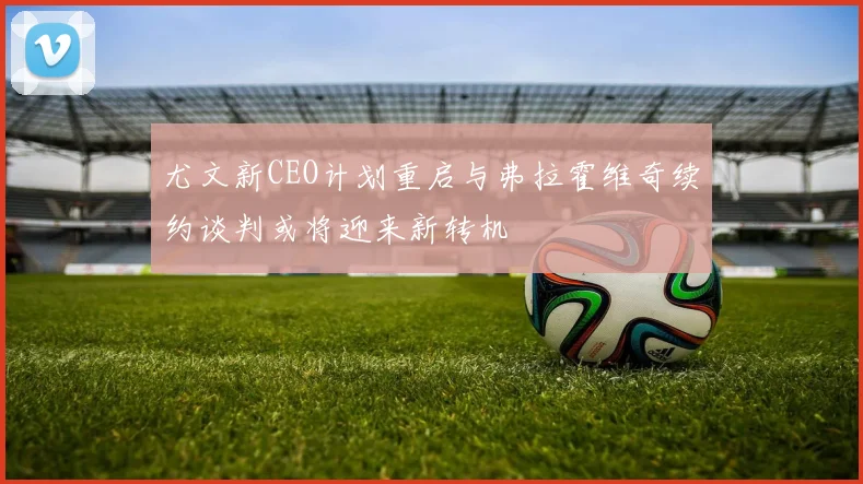 尤文新CEO计划重启与弗拉霍维奇续约谈判或将迎来新转机