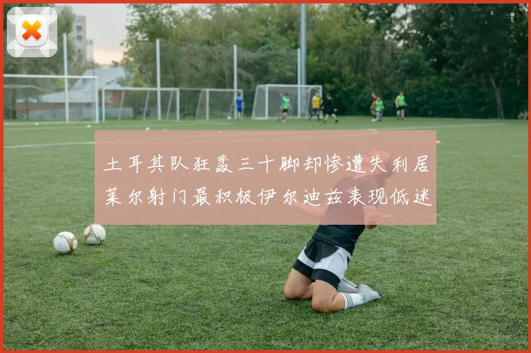 土耳其队狂轰三十脚却惨遭失利居莱尔射门最积极伊尔迪兹表现低迷