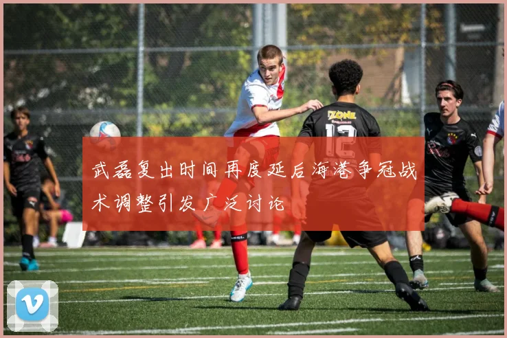 武磊复出时间再度延后海港争冠战术调整引发广泛讨论