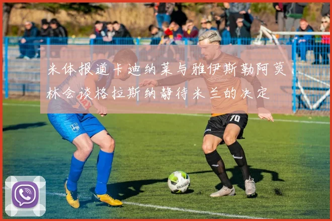 米体报道卡迪纳莱与雅伊斯勒阿莫林会谈格拉斯纳静待米兰的决定
