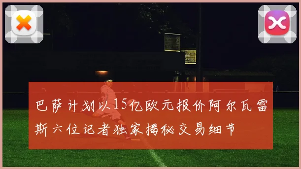 巴萨计划以15亿欧元报价阿尔瓦雷斯六位记者独家揭秘交易细节