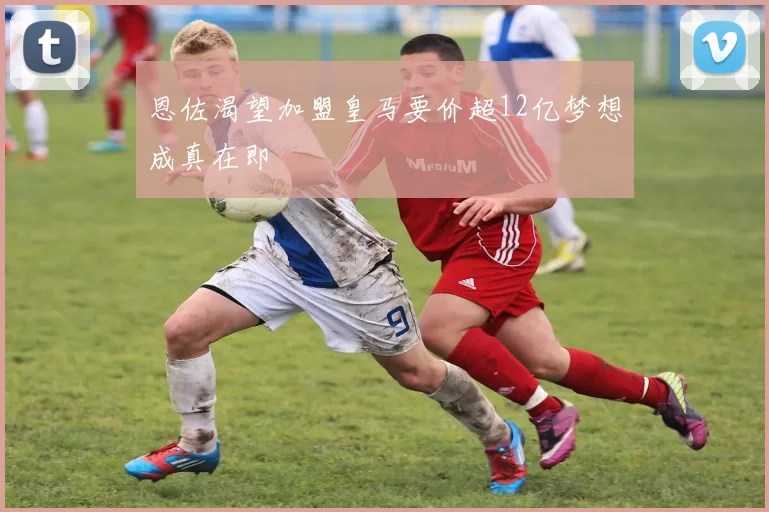 恩佐渴望加盟皇马要价超12亿梦想成真在即