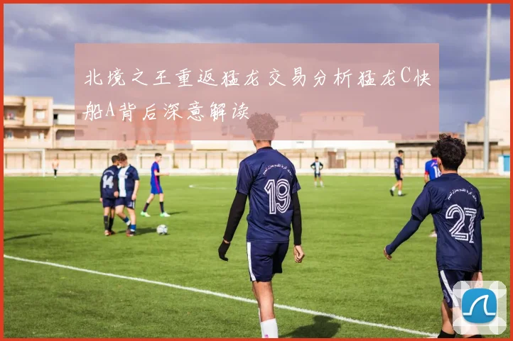 北境之王重返猛龙交易分析猛龙C快船A背后深意解读