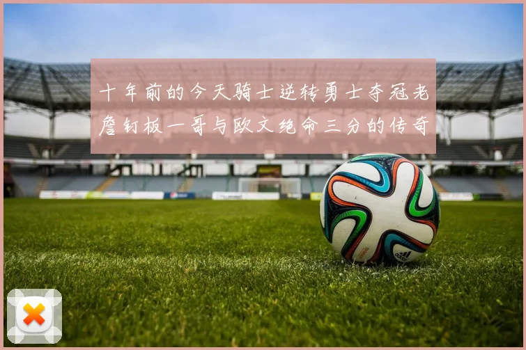 十年前的今天骑士逆转勇士夺冠老詹钉板一哥与欧文绝命三分的传奇时刻