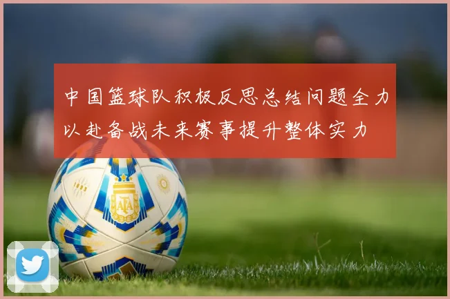 中国篮球队积极反思总结问题全力以赴备战未来赛事提升整体实力