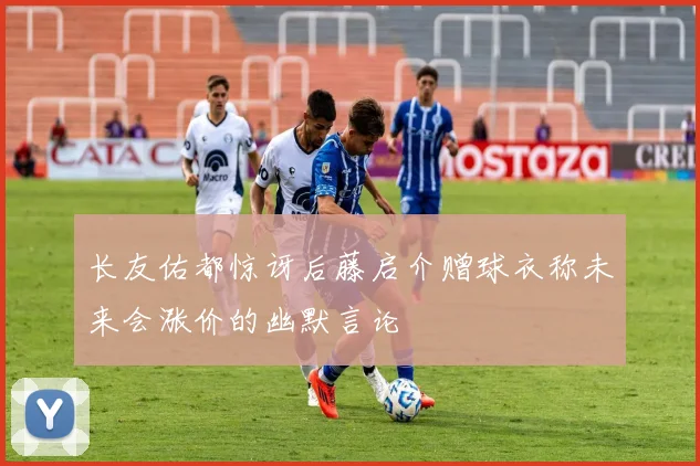 长友佑都惊讶后藤启介赠球衣称未来会涨价的幽默言论