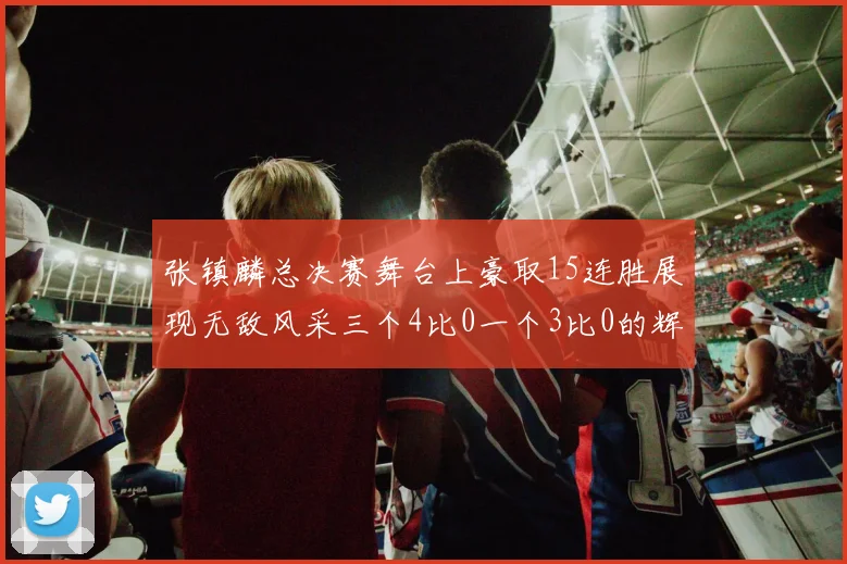 张镇麟总决赛舞台上豪取15连胜展现无敌风采三个4比0一个3比0的辉煌战绩