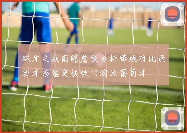 双牙之战前瞻詹俊分析锋线对比西班牙或能更快破门淘汰葡萄牙