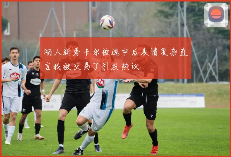 湖人新秀卡尔被选中后表情复杂直言我被交易了引发热议
