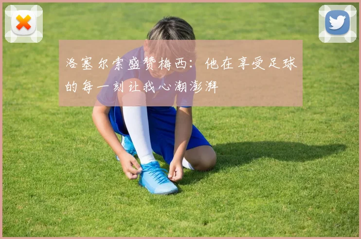 洛塞尔索盛赞梅西：他在享受足球的每一刻让我心潮澎湃