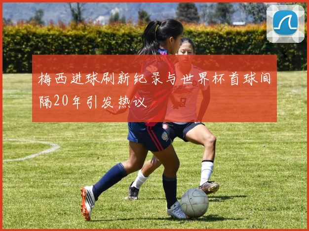 梅西进球刷新纪录与世界杯首球间隔20年引发热议