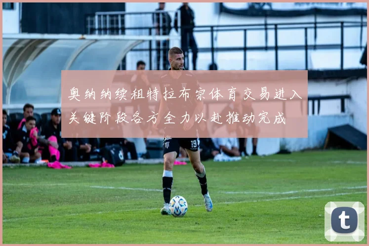 奥纳纳续租特拉布宗体育交易进入关键阶段各方全力以赴推动完成