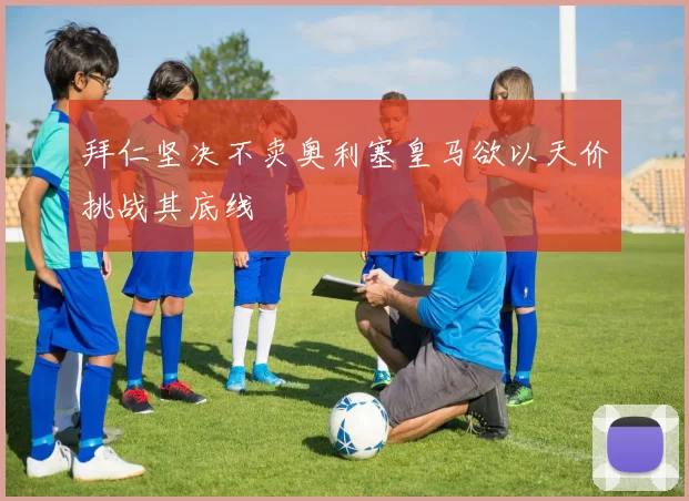 拜仁坚决不卖奥利塞皇马欲以天价挑战其底线