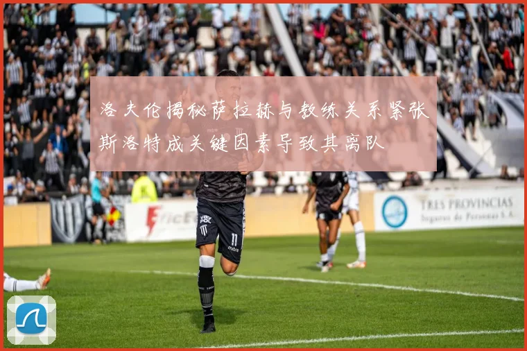 洛夫伦揭秘萨拉赫与教练关系紧张斯洛特成关键因素导致其离队
