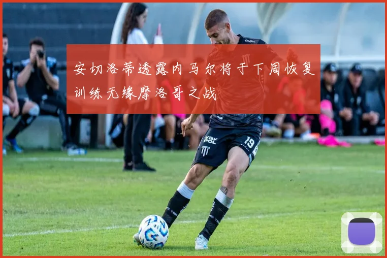 安切洛蒂透露内马尔将于下周恢复训练无缘摩洛哥之战
